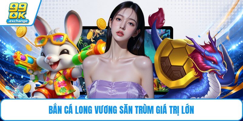 Bắn cá long vương săn trùm giá trị lớn